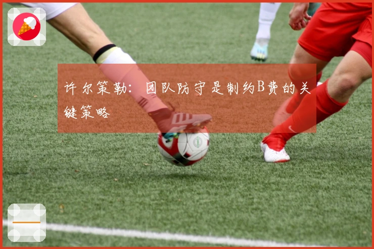 许尔策勒:团队防守是制约B费的关键策略